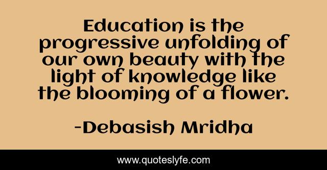 Education is the progressive unfolding of our own beauty with the light of knowledge like the blooming of a flower.