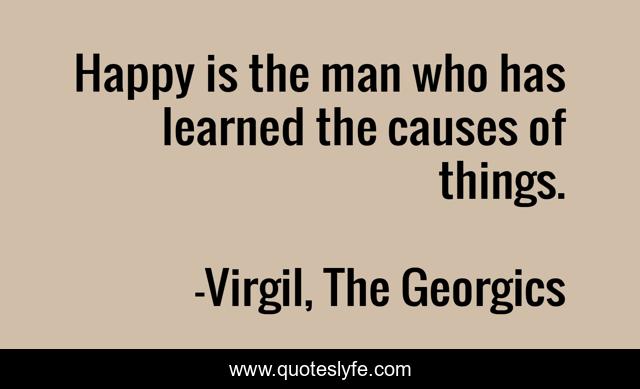 Happy is the man who has learned the causes of things.