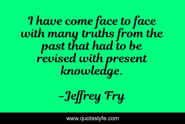 I have come face to face with many truths from the past that had to be revised with present knowledge.