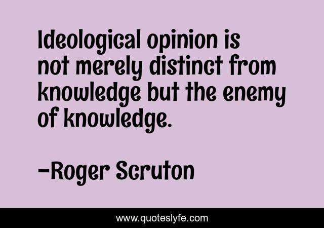 Ideological opinion is not merely distinct from knowledge but the enemy of knowledge.