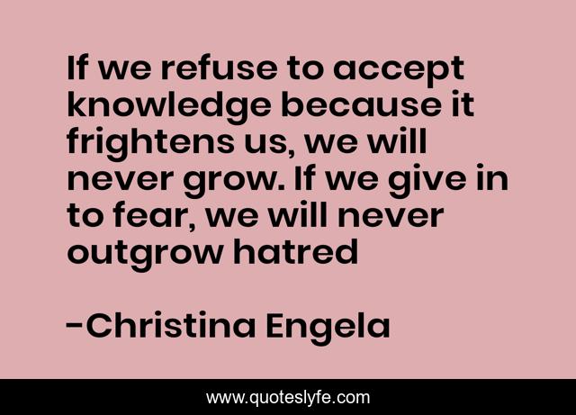 If we refuse to accept knowledge because it frightens us, we will never grow. If we give in to fear, we will never outgrow hatred