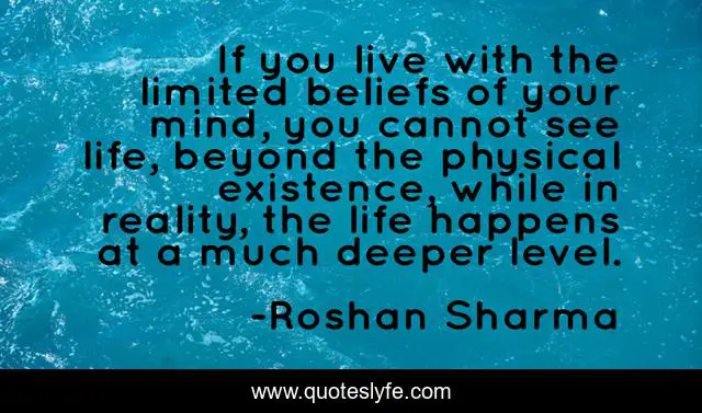 If you live with the limited beliefs of your mind, you cannot see life, beyond the physical existence, while in reality, the life happens at a much deeper level.