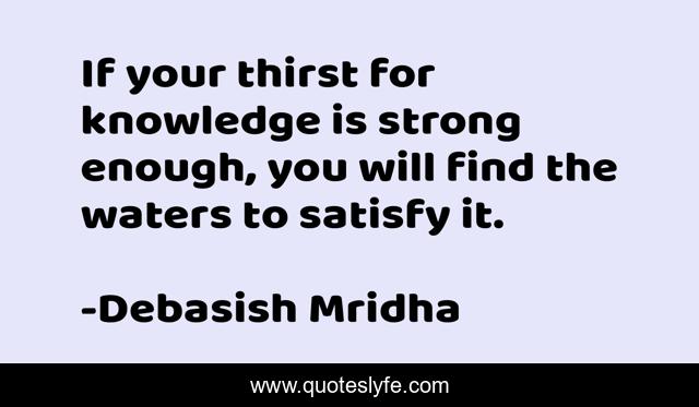 If your thirst for knowledge is strong enough, you will find the waters to satisfy it.