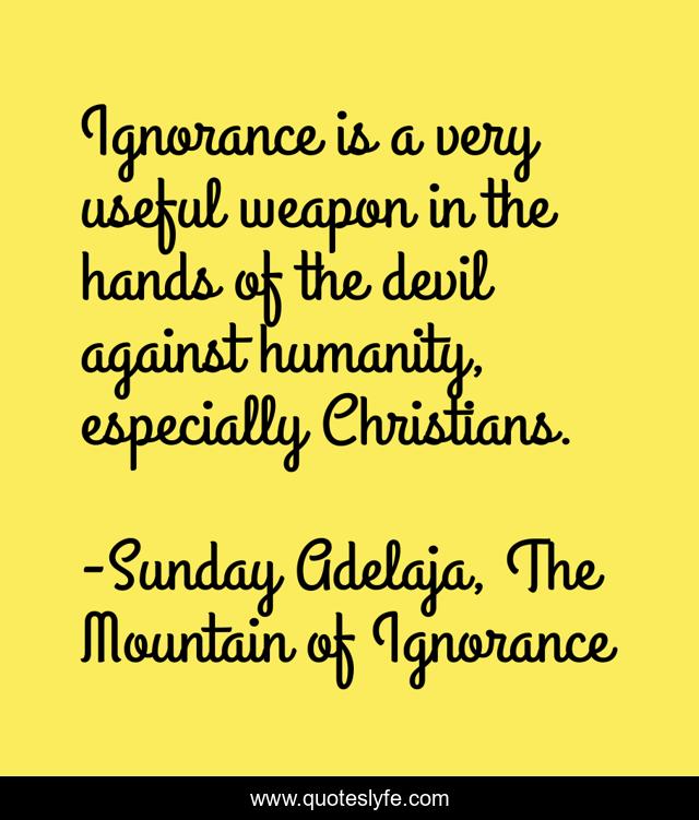 Ignorance is a very useful weapon in the hands of the devil against humanity, especially Christians.