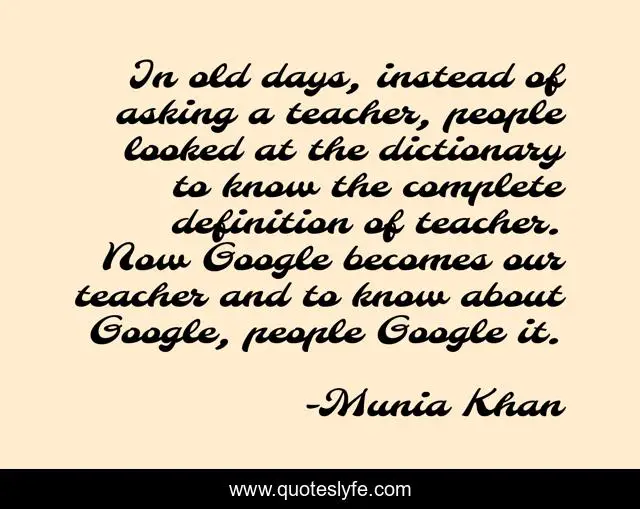 In old days, instead of asking a teacher, people looked at the dictionary to know the complete definition of teacher. Now Google becomes our teacher and to know about Google, people Google it.