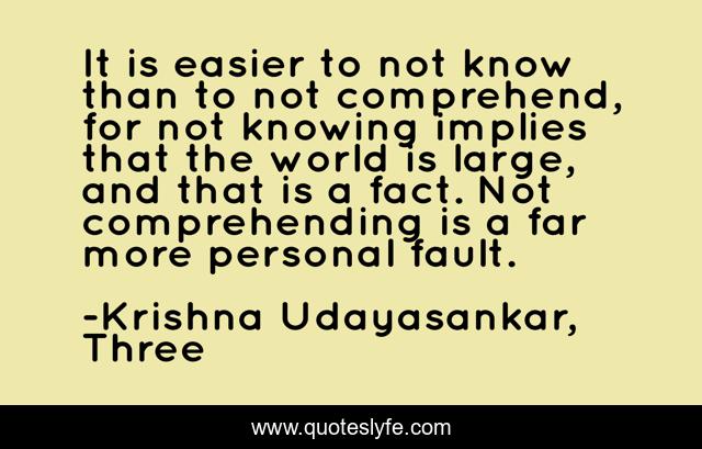 It is easier to not know than to not comprehend, for not knowing implies that the world is large, and that is a fact. Not comprehending is a far more personal fault.