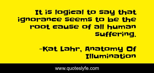 It is logical to say that ignorance seems to be the root cause of all human suffering.