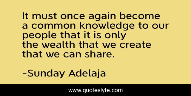 It must once again become a common knowledge to our people that it is only the wealth that we create that we can share.