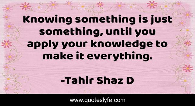 Knowing something is just something, until you apply your knowledge to make it everything.