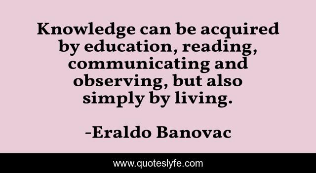 Knowledge can be acquired by education, reading, communicating and observing, but also simply by living.