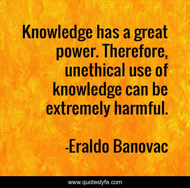 Knowledge has a great power. Therefore, unethical use of knowledge can be extremely harmful.