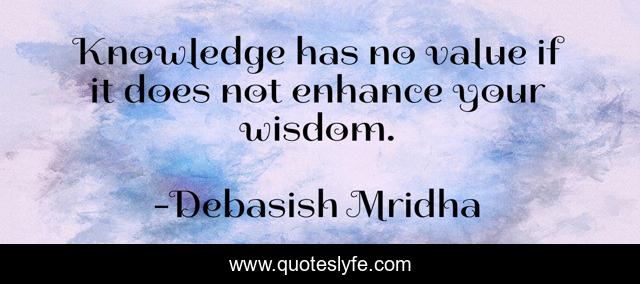 Knowledge has no value if it does not enhance your wisdom.