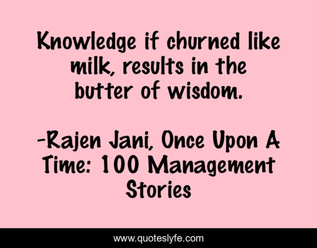 Knowledge if churned like milk, results in the butter of wisdom.