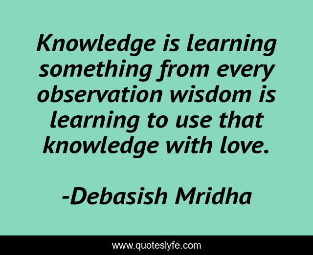 Knowledge is learning something from every observation wisdom is learning to use that knowledge with love.