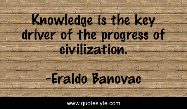 Knowledge is the key driver of the progress of civilization.
