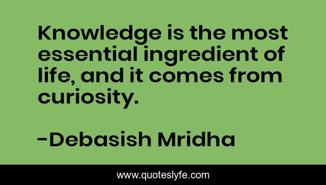 Knowledge is the most essential ingredient of life, and it comes from curiosity.