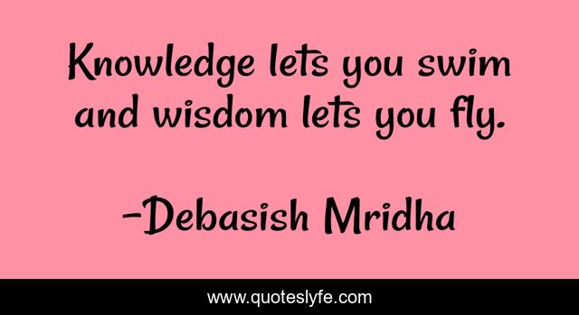 Knowledge lets you swim and wisdom lets you fly.