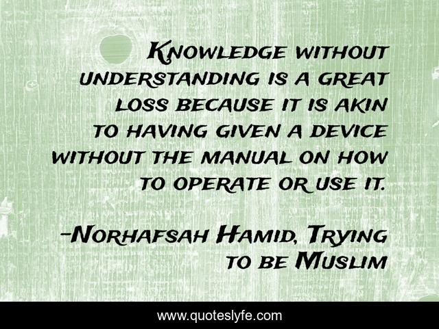 Knowledge without understanding is a great loss because it is akin to having given a device without the manual on how to operate or use it.