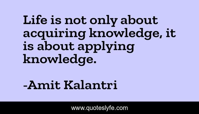 Life is not only about acquiring knowledge, it is about applying knowledge.