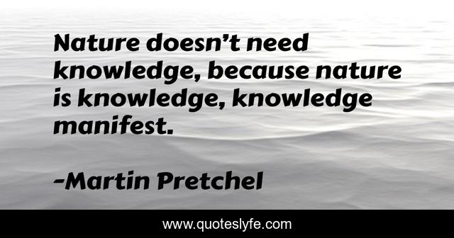 Nature doesn’t need knowledge, because nature is knowledge, knowledge manifest.