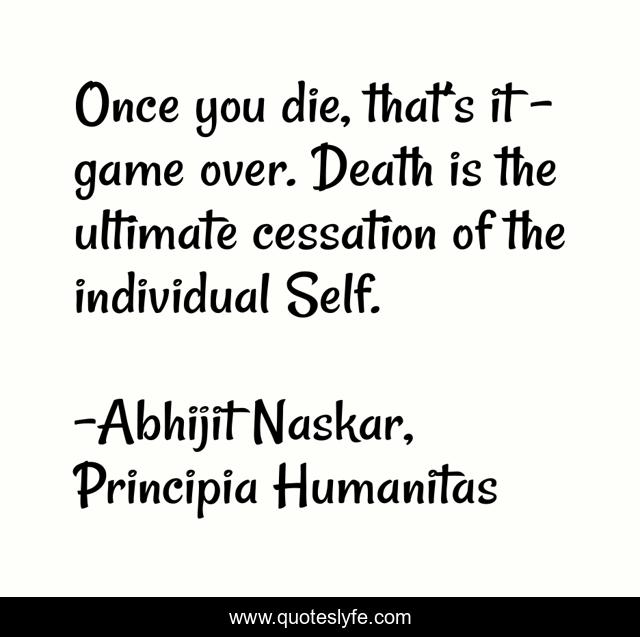 Once you die, that’s it – game over. Death is the ultimate cessation of the individual Self.