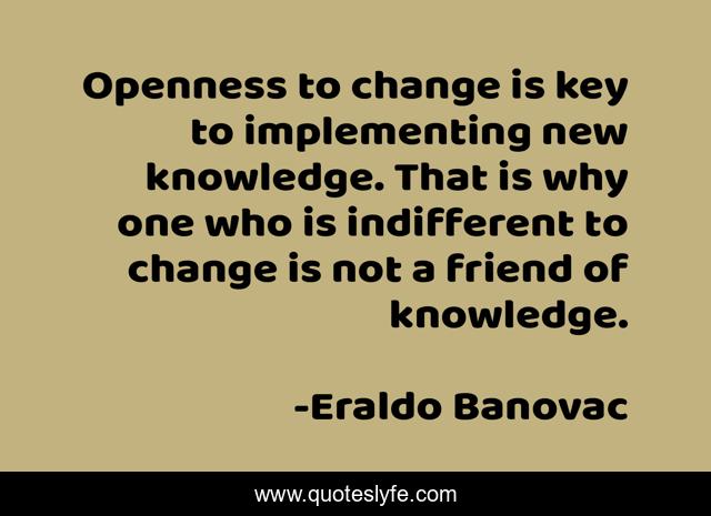 Openness to change is key to implementing new knowledge. That is why one who is indifferent to change is not a friend of knowledge.