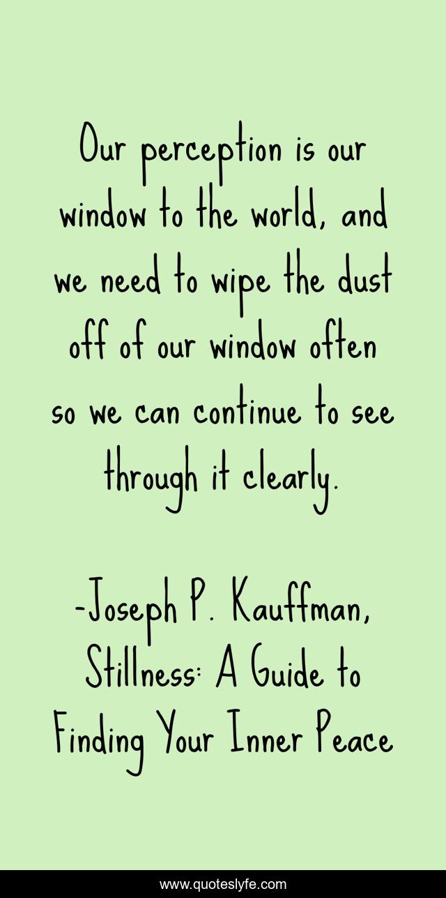 Our perception is our window to the world, and we need to wipe the dust off of our window often so we can continue to see through it clearly.