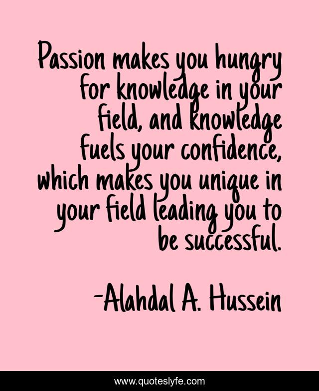 Passion makes you hungry for knowledge in your field, and knowledge fuels your confidence, which makes you unique in your field leading you to be successful.