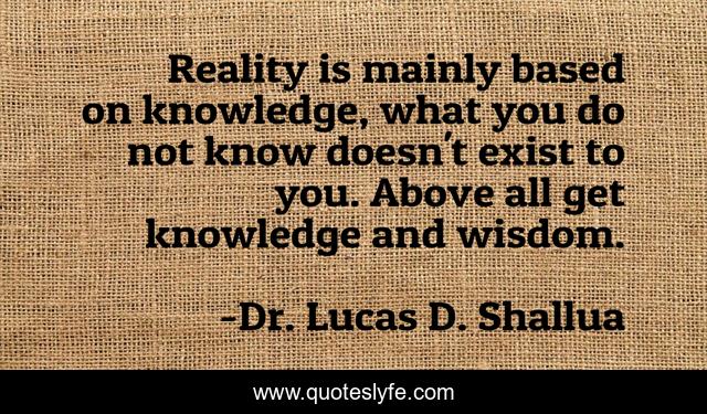 Reality is mainly based on knowledge, what you do not know doesn't exist to you. Above all get knowledge and wisdom.