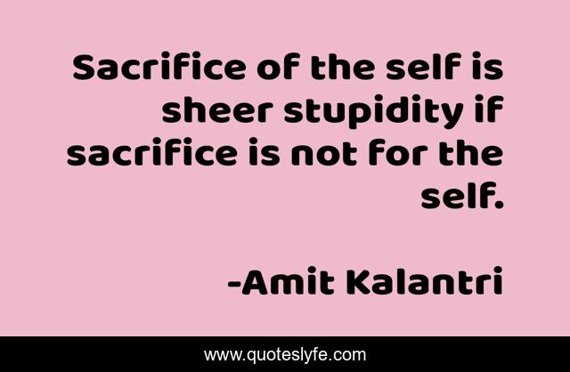 Sacrifice of the self is sheer stupidity if sacrifice is not for the self.