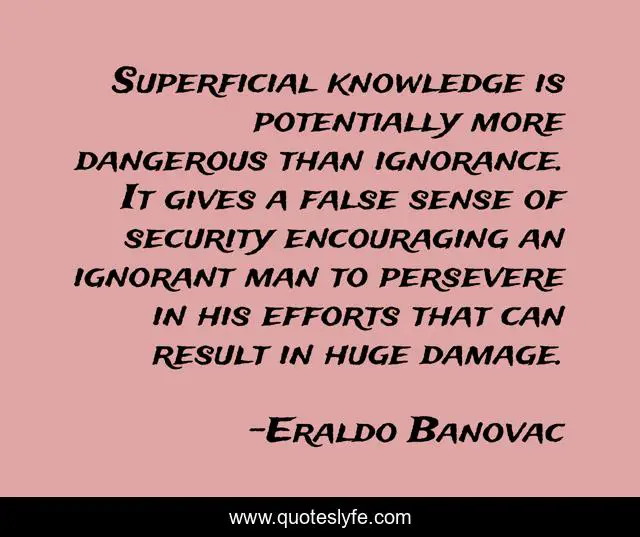 Superficial knowledge is potentially more dangerous than ignorance. It gives a false sense of security encouraging an ignorant man to persevere in his efforts that can result in huge damage.