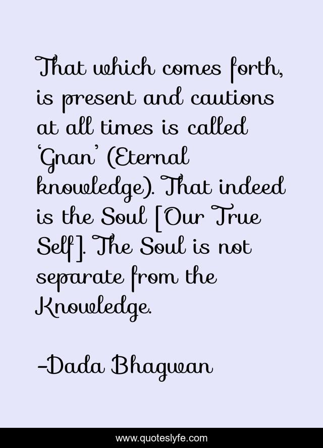 That which comes forth, is present and cautions at all times is called ‘Gnan’ (Eternal knowledge). That indeed is the Soul [Our True Self]. The Soul is not separate from the Knowledge.