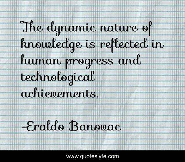 The dynamic nature of knowledge is reflected in human progress and technological achievements.