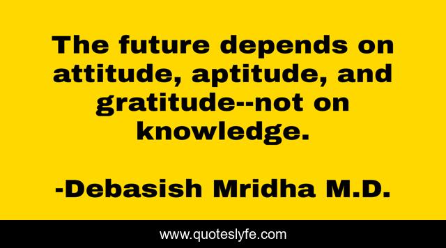 The future depends on attitude, aptitude, and gratitude--not on knowledge.