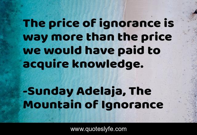 The price of ignorance is way more than the price we would have paid to acquire knowledge.