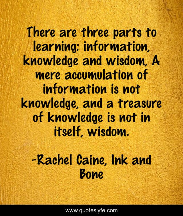 There are three parts to learning: information, knowledge and wisdom, A mere accumulation of information is not knowledge, and a treasure of knowledge is not in itself, wisdom.