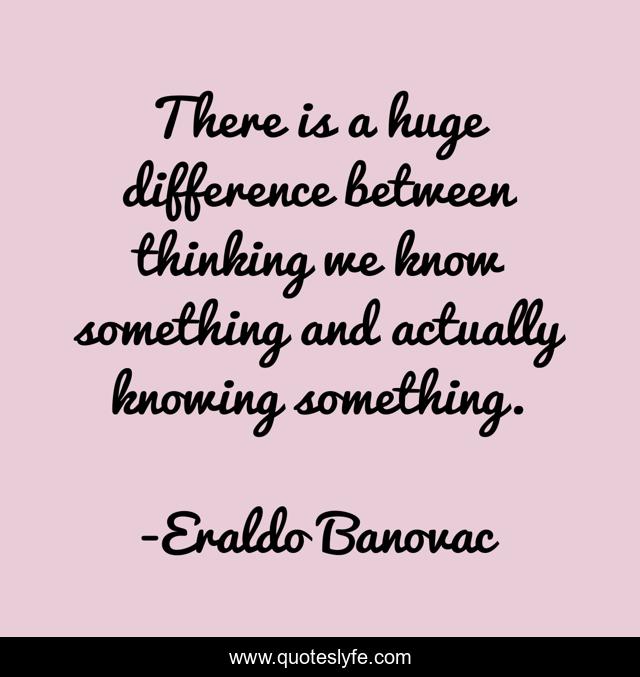 There is a huge difference between thinking we know something and actually knowing something.
