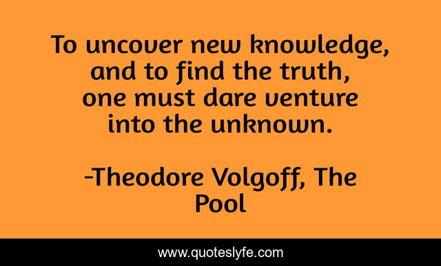 To uncover new knowledge, and to find the truth, one must dare venture into the unknown.