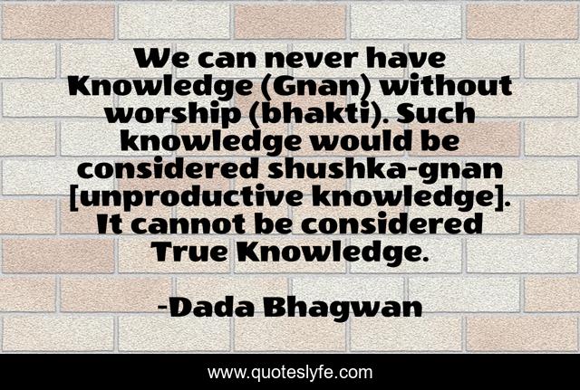 We can never have Knowledge (Gnan) without worship (bhakti). Such knowledge would be considered shushka-gnan [unproductive knowledge]. It cannot be considered True Knowledge.