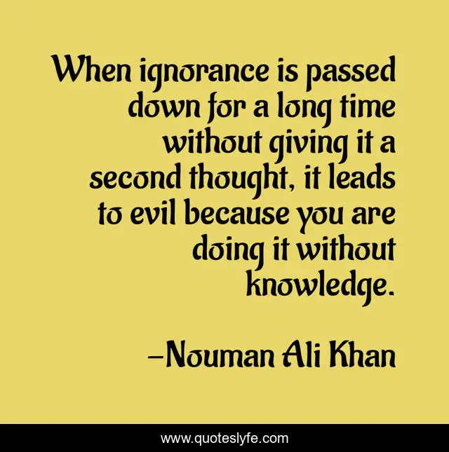 When ignorance is passed down for a long time without giving it a second thought, it leads to evil because you are doing it without knowledge.