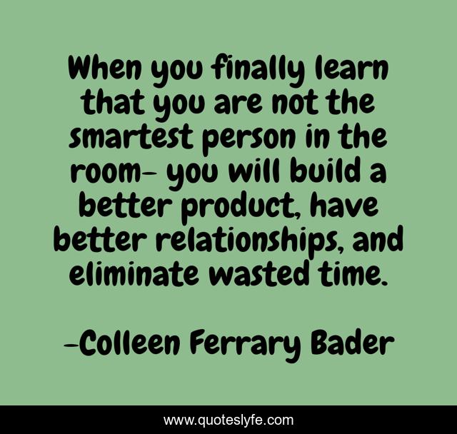 When you finally learn that you are not the smartest person in the room- you will build a better product, have better relationships, and eliminate wasted time.