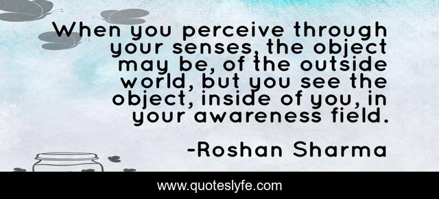 When you perceive through your senses, the object may be, of the outside world, but you see the object, inside of you, in your awareness field.
