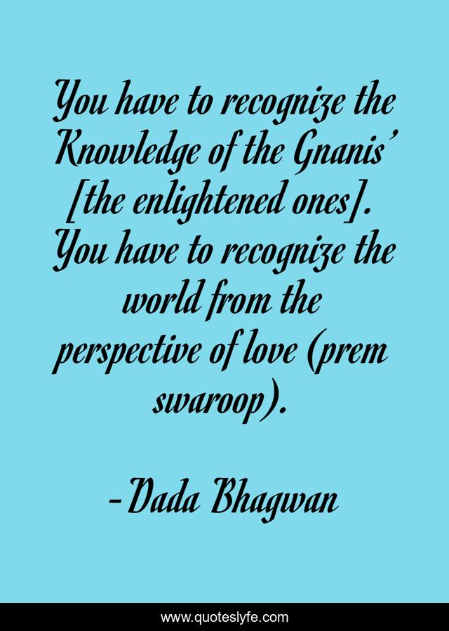 You have to recognize the Knowledge of the Gnanis’ [the enlightened ones]. You have to recognize the world from the perspective of love (prem swaroop).