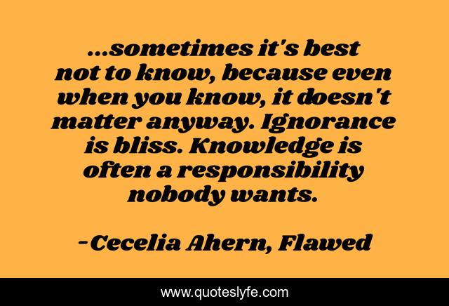 ...sometimes it's best not to know, because even when you know, it doesn't matter anyway. Ignorance is bliss. Knowledge is often a responsibility nobody wants.