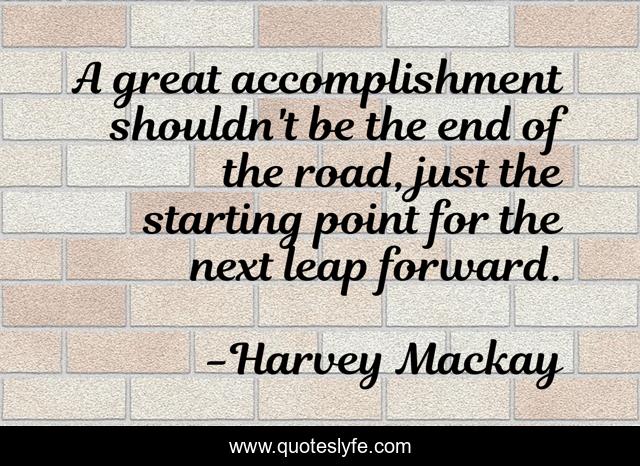 A great accomplishment shouldn't be the end of the road, just the starting point for the next leap forward.