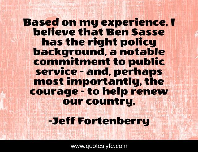 Based on my experience, I believe that Ben Sasse has the right policy background, a notable commitment to public service - and, perhaps most importantly, the courage - to help renew our country.