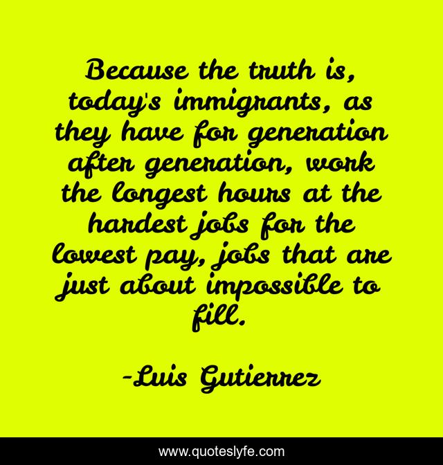 Because the truth is, today's immigrants, as they have for generation after generation, work the longest hours at the hardest jobs for the lowest pay, jobs that are just about impossible to fill.