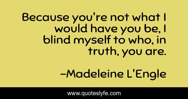 Because you're not what I would have you be, I blind myself to who, in truth, you are.