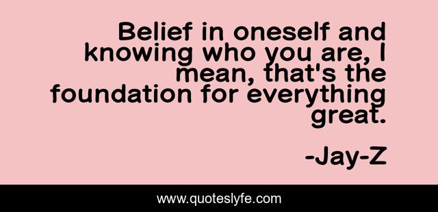 Belief in oneself and knowing who you are, I mean, that's the foundation for everything great.