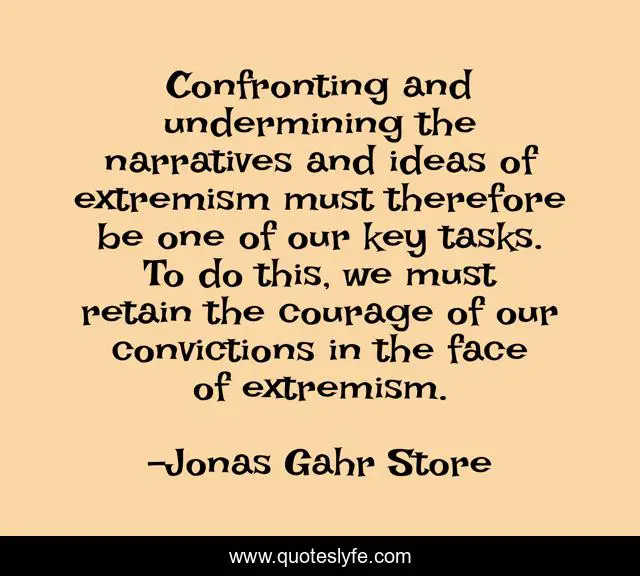 Confronting and undermining the narratives and ideas of extremism must therefore be one of our key tasks. To do this, we must retain the courage of our convictions in the face of extremism.